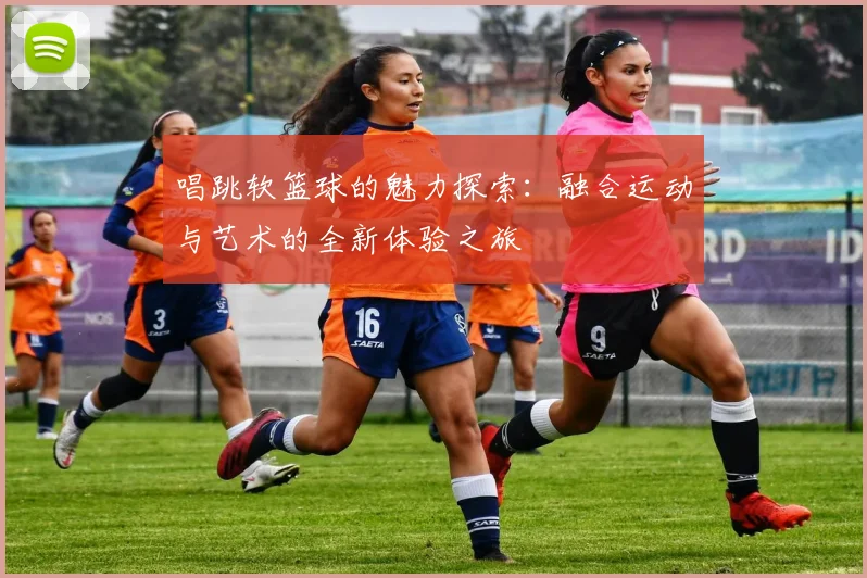 唱跳软篮球的魅力探索：融合运动与艺术的全新体验之旅