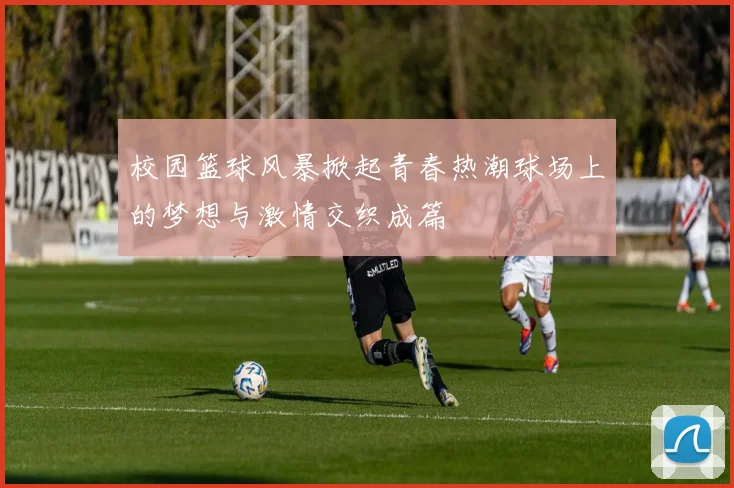 校园篮球风暴掀起青春热潮球场上的梦想与激情交织成篇