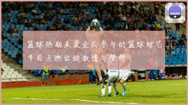 篮球热潮来袭全民参与的篮球综艺节目点燃你的激情与梦想