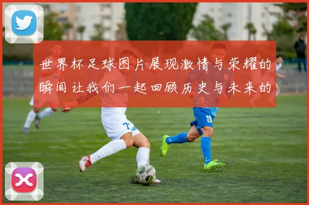 世界杯足球图片展现激情与荣耀的瞬间让我们一起回顾历史与未来的精彩时刻
