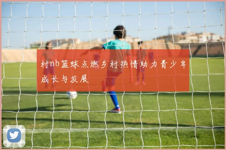 村nb篮球点燃乡村热情助力青少年成长与发展