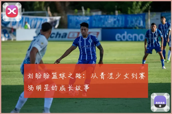 刘盼盼篮球之路：从青涩少女到赛场明星的成长故事