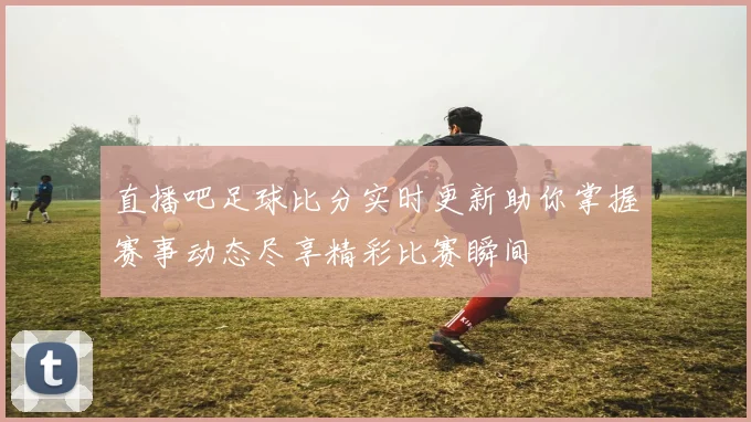 直播吧足球比分实时更新助你掌握赛事动态尽享精彩比赛瞬间