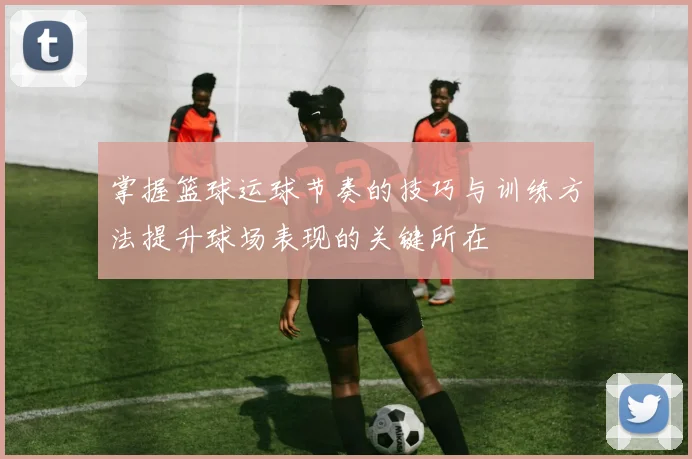 掌握篮球运球节奏的技巧与训练方法提升球场表现的关键所在