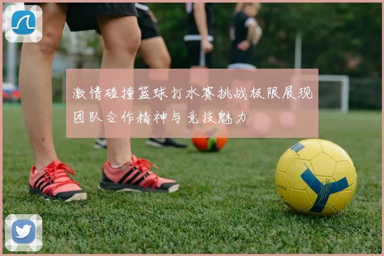 激情碰撞篮球打水赛挑战极限展现团队合作精神与竞技魅力