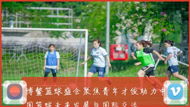 博鳌篮球盛会聚焦青年才俊助力中国篮球未来发展与国际交流